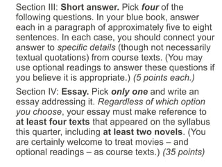 Section III: Short answer. Pick four of the
following questions. In your blue book, answer
each in a paragraph of approximately five to eight
sentences. In each case, you should connect your
answer to specific details (though not necessarily
textual quotations) from course texts. (You may
use optional readings to answer these questions if
you believe it is appropriate.) (5 points each.)
Section IV: Essay. Pick only one and write an
essay addressing it. Regardless of which option
you choose, your essay must make reference to
at least four texts that appeared on the syllabus
this quarter, including at least two novels. (You
are certainly welcome to treat movies – and
optional readings – as course texts.) (35 points)
 