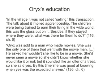 Oryx’s education
“In the village it was not called ‘selling,’ this transaction.
The talk about it implied apprenticeship. The children
were being trained to earn their living in the wide world:
this was the gloss put on it. Besides, if they stayed
where they were, what was there for them to do?” (116;
ch. 6)
“Oryx was sold to a man who made movies. She was
the only one of them that went with the movie man. […]
He asked her wouldn’t she like to be in a movie. She’d
never seen a movie so she didn’t know whether she
would like it or not; but it sounded like an offer of a treat,
so she said yes. By this time she was good at knowing
when yes was the expected answer.” (136; ch. 6)
 