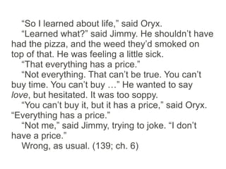 “So I learned about life,” said Oryx.
   “Learned what?” said Jimmy. He shouldn’t have
had the pizza, and the weed they’d smoked on
top of that. He was feeling a little sick.
   “That everything has a price.”
   “Not everything. That can’t be true. You can’t
buy time. You can’t buy …” He wanted to say
love, but hesitated. It was too soppy.
   “You can’t buy it, but it has a price,” said Oryx.
“Everything has a price.”
   “Not me,” said Jimmy, trying to joke. “I don’t
have a price.”
   Wrong, as usual. (139; ch. 6)
 