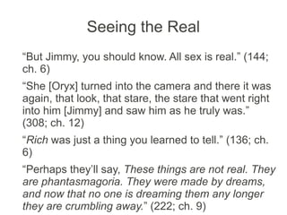 Seeing the Real
“But Jimmy, you should know. All sex is real.” (144;
ch. 6)
“She [Oryx] turned into the camera and there it was
again, that look, that stare, the stare that went right
into him [Jimmy] and saw him as he truly was.”
(308; ch. 12)
“Rich was just a thing you learned to tell.” (136; ch.
6)
“Perhaps they’ll say, These things are not real. They
are phantasmagoria. They were made by dreams,
and now that no one is dreaming them any longer
they are crumbling away.” (222; ch. 9)
 