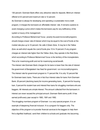 136 percent. Grameen Bank offers very attractive rates for deposits. Minimum interest
offered is 8.5 percent and maximum rate is 12 percent.
As Grameen is always for developing and operating a sustainable micro credit
program, it charges the borrowers an affordable interest rate. It remains cautions to
avoid changing a price which makes the borrowers pay for any inefficiency of the
system or luxury of its management.
According to Professor Muhammad Yunus poverty focused microcredit programs
should charge a lower rate of interest which may be equal to the cost of funds at the
market rate plus up to 10 percent. He calls it Green Zone. It may be in the Yellow
Zone as well which equals the cost of funds plus 10 to 15 percent. If any program
charges an interest rate higher than the Yellow Zone, they operate in the Red Zone,
which according to Professor Muhammad Yunus is the territory of the moneylenders.
This is for maximizing profit and not for maximizing social benefit.
The interest rate Grameen Bank charges for its loans is lower than the rate of interest
the government of Bangladesh has fixed for government run microcredit programs.
The interest rate for government program is 11 percent flat. It is only 10 percent flat
for Grameen basic loans. There are in fact four interest rates for loans from Grameen
Bank: 20 percent (declining basis) for income generating loans, 8 percent for housing
loan, 5 percent for student loan and interest free loans for struggling members who are
beggars. All interests are simple interest. The amount collected from the borrowers in
interest can never exceed the principal amount. Grameen Bank earns profit. It has
earned profit every year except in 1983, 1991 and 1992.
The struggling members program of Grameen is a very special program. It is an
example of deepening financial inclusion. It is a program for beggars only. The
objective of the program is to provide financial services to the beggars to help them
find a dignified livelihood, send their children to schools and graduate into becoming
 