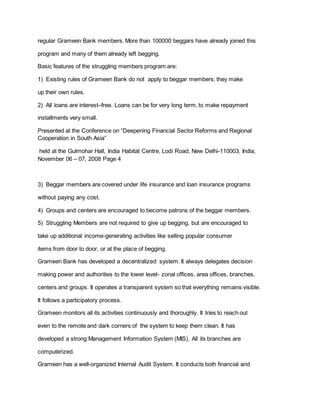 regular Grameen Bank members. More than 100000 beggars have already joined this
program and many of them already left begging.
Basic features of the struggling members program are:
1) Existing rules of Grameen Bank do not apply to beggar members; they make
up their own rules.
2) All loans are interest–free. Loans can be for very long term, to make repayment
installments very small.
Presented at the Conference on “Deepening Financial Sector Reforms and Regional
Cooperation in South Asia”
held at the Gulmohar Hall, India Habitat Centre, Lodi Road, New Delhi-110003, India,
November 06 – 07, 2008 Page 4
3) Beggar members are covered under life insurance and loan insurance programs
without paying any cost.
4) Groups and centers are encouraged to become patrons of the beggar members.
5) Struggling Members are not required to give up begging, but are encouraged to
take up additional income-generating activities like selling popular consumer
items from door to door, or at the place of begging.
Grameen Bank has developed a decentralized system. It always delegates decision
making power and authorities to the lower level- zonal offices, area offices, branches,
centers and groups. It operates a transparent system so that everything remains visible.
It follows a participatory process.
Grameen monitors all its activities continuously and thoroughly. It tries to reach out
even to the remote and dark corners of the system to keep them clean. It has
developed a strong Management Information System (MIS). All its branches are
computerized.
Grameen has a well-organized Internal Audit System. It conducts both financial and
 