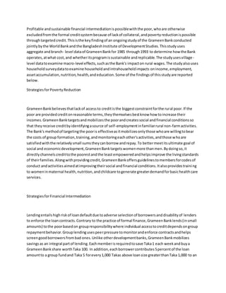 Profitable andsustainable financial intermediationispossiblewiththe poor,whoare otherwise
excludedfromthe formal creditsystembecause of lackof collateral,andpovertyreductionispossible
throughtargetedcredit.Thisisthe keyfindingof an ongoingstudyof the GrameenBankconducted
jointlybythe WorldBankand the BangladeshInstitute of DevelopmentStudies.Thisstudyuses
aggregate andbranch- level dataof GrameenBankfor 1985 through1993 to determine how the Bank
operates,atwhat cost,and whetheritsprogramissustainable andreplicable.The studyusesvillage-
level datatoexamine macro-level effects,suchasthe Bank's impacton rural wages.The studyalsouses
householdsurveydatatoexamine householdandintrahouseholdimpacts onincome,employment,
assetaccumulation,nutrition,health,andeducation.Some of the findingsof thisstudyare reported
below.
StrategiesforPovertyReduction
GrameenBankbelievesthatlackof accessto creditisthe biggestconstraintforthe rural poor.If the
poor are providedcreditonreasonable terms,theythemselvesbestknow how toincrease their
incomes.GrameenBanktargetsandmobilizesthe poorandcreatessocial andfinancial conditionsso
that theyreceive creditbyidentifyingasource of self-employmentinfamiliarrural non-farmactivities.
The Bank's methodof targetingthe pooris effectiveasitmobilizesonlythose whoare willingtobear
the costs of group formation,training,andmonitoringeachother'sactivities,andthose whoare
satisfiedwiththe relativelysmall sumstheycanborrow andrepay.To bettermeetitsultimate goal of
social and economicdevelopment,GrameenBanktargetswomenmore thanmen.Bydoingso,it
directlychannelscredittothe poorestandthe least empoweredandhelpsimprove the livingstandards
of theirfamilies.Alongwithprovidingcredit,GrameenBankoffersguidelinestomembersforcodesof
conduct andactivitiesaimedatimprovingtheirsocial andfinancial conditions.Italsoprovidestraining
to womeninmaternal health,nutrition,andchildcare togenerate greaterdemandforbasichealthcare
services.
StrategiesforFinancial Intermediation
Lendingentailshighriskof loandefaultdue toadverse selectionof borrowersanddisabilityof lenders
to enforce the loancontracts.Contrary to the practice of formal finance,GrameenBanklends(insmall
amounts) tothe poorbasedon groupresponsibilitywhere individual accesstocreditdependsongroup
repaymentbehavior.Grouplendingusespeerpressure tomonitorandenforce contractsandhelps
screengoodborrowersfrombad ones.Unlike otherdevelopmentbanks,GrameenBankmobilizes
savingsas an integral partof lending.Eachmemberisrequiredtosave Taka1 each weekandbuya
GrameenBankshare worthTaka 100. In addition,eachborrowercontributes5percentof the loan
amountto a group fundand Taka 5 forevery1,000 Takas above loansize greaterthanTaka 1,000 to an
 