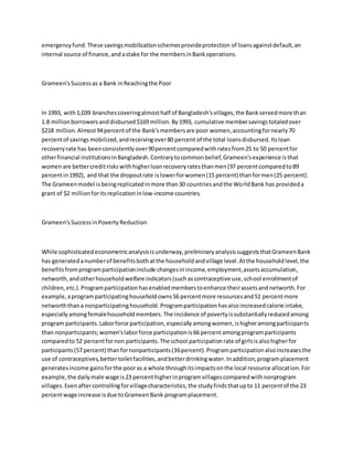 emergencyfund.These savingsmobilizationschemesprovideprotection of loansagainstdefault,an
internal source of finance,andastake for the membersinBankoperations.
Grameen'sSuccessas a Bank inReachingthe Poor
In 1993, with1,039 branchescoveringalmosthalf of Bangladesh'svillages,the Bankservedmore than
1.8 millionborrowersanddisbursed$169 million.By1993, cumulative membersavingstotaledover
$218 million.Almost94percentof the Bank'smembersare poor women,accountingfornearly70
percentof savingsmobilized,andreceivingover80 percent of the total loansdisbursed.Itsloan
recoveryrate has beenconsistentlyover90percentcomparedwithratesfrom25 to 50 percentfor
otherfinancial institutionsinBangladesh.Contrarytocommonbelief,Grameen'sexperience isthat
womenare bettercreditriskswithhigherloanrecoveryratesthanmen(97 percentcomparedto89
percentin1992), and that the dropoutrate islowerforwomen(15 percent) thanformen(25 percent).
The Grameenmodel isbeingreplicatedinmore than30 countriesandthe WorldBank has provideda
grant of $2 millionforitsreplicationinlow-income countries.
Grameen'sSuccessinPovertyReduction
While sophisticatedeconometricanalysisisunderway,preliminaryanalysissuggeststhatGrameenBank
has generatedanumberof benefitsbothatthe householdandvillage level.Atthe householdlevel,the
benefitsfromprogramparticipationinclude changesinincome,employment,assetsaccumulation,
networth,andotherhouseholdwelfare indicators(suchascontraceptive use,school enrollmentof
children,etc.).Programparticipationhasenabledmemberstoenhance theirassetsandnetworth.For
example,aprogramparticipatinghouseholdowns56 percentmore resourcesand51 percentmore
networththana nonparticipatinghousehold. Programparticipationhasalsoincreasedcalorie intake,
especiallyamongfemalehouseholdmembers.The incidence of povertyissubstantiallyreducedamong
program participants.Laborforce participation,especiallyamongwomen,ishigheramongparticipants
than nonparticipants;women'slaborforce participationis66 percentamongprogramparticipants
comparedto 52 percentfornon participants.The school participationrate of girlsisalsohigherfor
participants(57 percent) thanfornonparticipants(36percent).Programparticipationalsoincreasesthe
use of contraceptives,bettertoiletfacilities,andbetterdrinkingwater.Inaddition,programplacement
generatesincome gainsforthe pooras a whole throughitsimpactsonthe local resource allocation.For
example,the dailymale wage is23 percenthigherinprogramvillagescomparedwithnonprogram
villages.Evenaftercontrollingforvillagecharacteristics,the studyfindsthatupto 11 percentof the 23
percentwage increase isdue toGrameenBank programplacement.
 