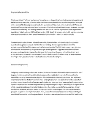 Grameen'sSustainability
The leadershipof ProfessorMuhammadYunushasbeenthe guidingforce forGrameen'sinceptionand
expansion.But,overtime,GrameenBankhasinstitutionalizedadecentralizedmanagementstructure
witha cadre of dedicatedprofessionalsthatisoperatingwithoutmuchof hisinvolvement.Moreover,
subsidizedfundsandgrantshave beeninstrumental foritsinstitutional development.However,through
increasedmembershipandlending,the Bankhasreduceditssubsidydependencyfrom23 percentof
subsidyperTaka lendingin1987 to 12 percentin1993. Nearly55 percentof its1,039 branchesare now
operatingwithprofits.Ittakesaboutfive yearsof operationforabranch to realize aprofit.
Since economiesof scale existinbranchoperation,GrameenBankhasthe potential toeliminate
subsidiesthroughexpandingitsmembershipandlending.Butitsexpansiondependsonthe
entrepreneurialabilityof borrowersandmarketopportunities.The highloanrecoveryrate,the low
dropoutrate andthe findingof apositive village-level wage effectsuggestthatthe benefitsfrom
program participationare highandsustainable.Butitscontinuedsupportof traditionalnon-farm
activitiesmaynotprove self- sustainingasGrameenBankexpands.The Bankmustbe able toexpand
lendinginmore growth-orientedactivitiesforitssurvival inthe longrun.
Grameen's Replicability
The group-basedlendingisreplicable inothercountrieswherethe marketfailurerequirescredittobe
targetedbutthe existingfinancial institutionscannotbe usedtodelivercredit.The model isalso
desirable if financial intermediationrequiressocial mobilizationsuchasorganization,andimperfect
informationandimperfectenforcementmake lending highlyriskyandcostly.Inordertosuccessfully
replicate group- basedlendingforpovertyalleviation,the poormayneedorganizational helpandother
inputstoimprove theirincome andproductivity.Butprovidingsuchinputsare costlyforanorganization
whichmay alsoneedexperimentationtodetermine the modusoperandi of anappropriate delivery
mechanism.However,the poorare not likelytobe capable of bearingthe full costsassociatedwith
program adaptationandimplementation.Thus,successful replicationdependsonthe availabilityof
subsidizedfundsatthe initial stage andabove all,onthe creativityandcommitmentof the leadership.
 