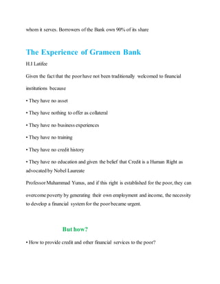 whom it serves. Borrowers of the Bank own 90% of its share
The Experience of Grameen Bank
H.I Latifee
Given the fact that the poorhave not been traditionally welcomed to financial
institutions because
• They have no asset
• They have nothing to offer as collateral
• They have no business experiences
• They have no training
• They have no credit history
• They have no education and given the belief that Credit is a Human Right as
advocated by Nobel Laureate
ProfessorMuhammad Yunus, and if this right is established for the poor, they can
overcome poverty by generating their own employment and income, the necessity
to develop a financial system for the poorbecame urgent.
But how?
• How to provide credit and other financial services to the poor?
 
