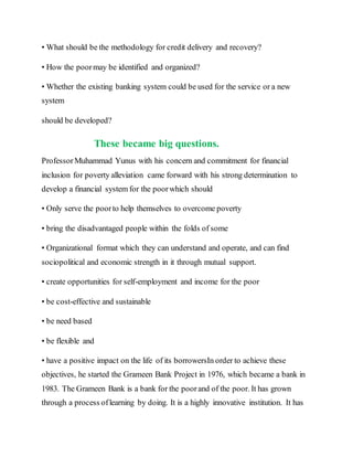 • What should be the methodology for credit delivery and recovery?
• How the poormay be identified and organized?
• Whether the existing banking system could be used for the service or a new
system
should be developed?
These became big questions.
ProfessorMuhammad Yunus with his concern and commitment for financial
inclusion for poverty alleviation came forward with his strong determination to
develop a financial system for the poorwhich should
• Only serve the poorto help themselves to overcome poverty
• bring the disadvantaged people within the folds of some
• Organizational format which they can understand and operate, and can find
sociopolitical and economic strength in it through mutual support.
• create opportunities for self-employment and income for the poor
• be cost-effective and sustainable
• be need based
• be flexible and
• have a positive impact on the life of its borrowersIn order to achieve these
objectives, he started the Grameen Bank Project in 1976, which became a bank in
1983. The Grameen Bank is a bank for the poorand of the poor. It has grown
through a process oflearning by doing. It is a highly innovative institution. It has
 
