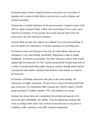 developed unique inclusive financial products and services, its own criteria of
targeting and a system of credit delivery and recovery, as well as training and
technical assistance.
Grameen has a revealed preference for the poorestwomen. It regards women as the
effective agents of greater family welfare and social change. If one is poor, she is
welcome by Grameen, if one is poorer, she is more welcome and if one is the
poorestshe is the most welcome to Grameen.
Grameen Bank provides loan without any collateral. It is a trust-based banking. It
does not require any credit history or business experience for providing loans.
In Grameen system, the bank goes to the poor. Its credit delivery and recovery
mechanism is very client friendly and flexible. Repayment is made in weekly
installments. It promotes social capital. The entire Grameen system is built on peer
supportwith the framework of a five- member group and the broader framework of
a centre. It develops leadership quality among its members through annual election
of group and centre leaders, electing board members as the institute is owned by
the borrowers.
In Grameen, all banking transactions take place at the centre meeting. All
transactions are highly transparent. The poordo not come to the bank but the bank
goes to the poor. As of September 2008, Grameen has 1,40,016 centers, 1,98,038
groups and about 7.6 million members. 97% of its members are women.
Grameen has always taken into consideration the potential and capacity of its
borrowers, their affordability and viability. It has developed loan products and
terms according to their needs. One can borrowmore and more as one grows in
confidence, skills, experiences and fulfill Grameen requirements.
 