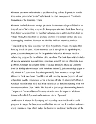 Grameen promotes and maintains a problem-solving culture. It puts total trust in
the creative potential of its staff and clientele in crisis management. Trust is the
foundation of the Grameen system.
Grameen has both loan and savings products. Itconsiders savings mobilization an
integral part of its lending program. Its loan program includes basic loan, housing
loan, higher education loan for member’s children, micro enterprise loan, loan for
village phone, business loan for graduate students of Grameen families and loan
for struggling members. Grameen has also life and loan insurance products.
The period for the basic loan may vary from 3 months to 3 years. The period for
housing loan is 10 years. Micro enterprise loan is also given for a period up to 3
years, education loan provided for the period of education. Grameen has also
scholarship program for the children of its members. The basic loan which includes
all income generating loan activities constitutes about 98 percent of the total loan
portfolio. Grameen has different kinds of savings products. Theseare Grameen
Pension Savings (for Grameen Bank members and staff), personal savings (open to
all), double in 7 years-term deposits (open to all), loan insurance savings fund
(Grameen Bank members), Fixed Deposit with monthly income (open to all) and
others (like weekly compulsory saving at the rate of taka 10, additional GPS etc.).
Grameen has mobilized more than US$ 826 million as deposits including US$ 373
from non-members (Sept. 2008). The depositas percentage of outstanding loans is
136 percent. Grameen Bank offers very attractive rates for deposits. Minimum
interest offered is 8.5 percent and maximum rate is 12 percent.
As Grameen is always for developing and operating a sustainable micro credit
program, it charges the borrowers an affordable interest rate. It remains cautions to
avoid changing a price which makes the borrowers pay for any inefficiency of the
 