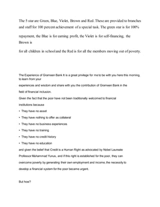 The 5 star are Green, Blue, Violet, Brown and Red. These are provided to branches
and staff for 100 percent achievement of a special task. The green star is for 100%
repayment, the Blue is for earning profit, the Violet is for self-financing, the
Brown is
for all children in schooland the Red is for all the members moving out of poverty.
The Experience of Grameen Bank It is a great privilege for me to be with you here this morning,
to learn from your
experiences and wisdom and share with you the contribution of Grameen Bank in the
field of financial inclusion.
Given the fact that the poor have not been traditionally welcomed to financial
institutions because
• They have no asset
• They have nothing to offer as collateral
• They have no business experiences
• They have no training
• They have no credit history
• They have no education
and given the belief that Credit is a Human Right as advocated by Nobel Laureate
Professor Muhammad Yunus, and if this right is established for the poor, they can
overcome poverty by generating their own employment and income, the necessity to
develop a financial system for the poor became urgent.
But how?
 