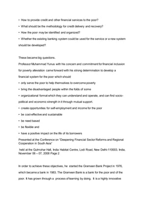 • How to provide credit and other financial services to the poor?
• What should be the methodology for credit delivery and recovery?
• How the poor may be identified and organized?
• Whether the existing banking system could be used for the service or a new system
should be developed?
These became big questions.
Professor Muhammad Yunus with his concern and commitment for financial inclusion
for poverty alleviation came forward with his strong determination to develop a
financial system for the poor which should
• only serve the poor to help themselves to overcome poverty
• bring the disadvantaged people within the folds of some
• organizational format which they can understand and operate, and can find socio-
political and economic strength in it through mutual support.
• create opportunities for self-employment and income for the poor
• be cost-effective and sustainable
• be need based
• be flexible and
• have a positive impact on the life of its borrowers
Presented at the Conference on “Deepening Financial Sector Reforms and Regional
Cooperation in South Asia”
held at the Gulmohar Hall, India Habitat Centre, Lodi Road, New Delhi-110003, India,
November 06 – 07, 2008 Page 2
In order to achieve these objectives, he started the Grameen Bank Project in 1976,
which became a bank in 1983. The Grameen Bank is a bank for the poor and of the
poor. It has grown through a process of learning by doing. It is a highly innovative
 