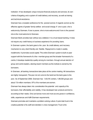 institution. It has developed unique inclusive financial products and services, its own
criteria of targeting and a system of credit delivery and recovery, as well as training
and technical assistance.
Grameen has a revealed preference for the poorest women. It regards women as the
effective agents of greater family welfare and social change. If one is poor, she is
welcome by Grameen, if one is poorer, she is more welcome and if one is the poorest
she is the most welcome to Grameen.
Grameen Bank provides loan without any collateral. It is a trust-based banking. It does
not require any credit history or business experience for providing loans.
In Grameen system, the bank goes to the poor. Its credit delivery and recovery
mechanism is very client friendly and flexible. Repayment is made in weekly
installments. It promotes social capital. The entire Grameen system is built on peer
support with the framework of a five- member group and the broader framework of a
centre. It develops leadership quality among its members through annual election of
group and centre leaders, electing board members as the institute is owned by the
borrowers.
In Grameen, all banking transactions take place at the centre meeting. All transactions
are highly transparent. The poor do not come to the bank but the bank goes to the
poor. As of September 2008, Grameen has 1,40,016 centers, 1,98,038 groups and
about 7.6 million members. 97% of its members are women.
Grameen has always taken into consideration the potential and capacity of its
borrowers, their affordability and viability. It has developed loan products and terms
according to their needs. One can borrow more and more as one grows in confidence,
skills, experiences and fulfill Grameen requirements.
Grameen promotes and maintains a problem-solving culture. It puts total trust in the
creative potential of its staff and clientele in crisis management. Trust is the
 