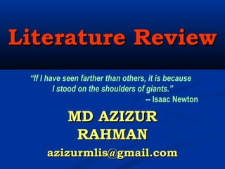 Literature ReviewLiterature Review
MD AZIZURMD AZIZUR
RAHMANRAHMAN
azizurmlis@gmail.comazizurmlis@gmail.com
“If I have seen farther than others, it is because
I stood on the shoulders of giants.”
-- Isaac Newton 
 