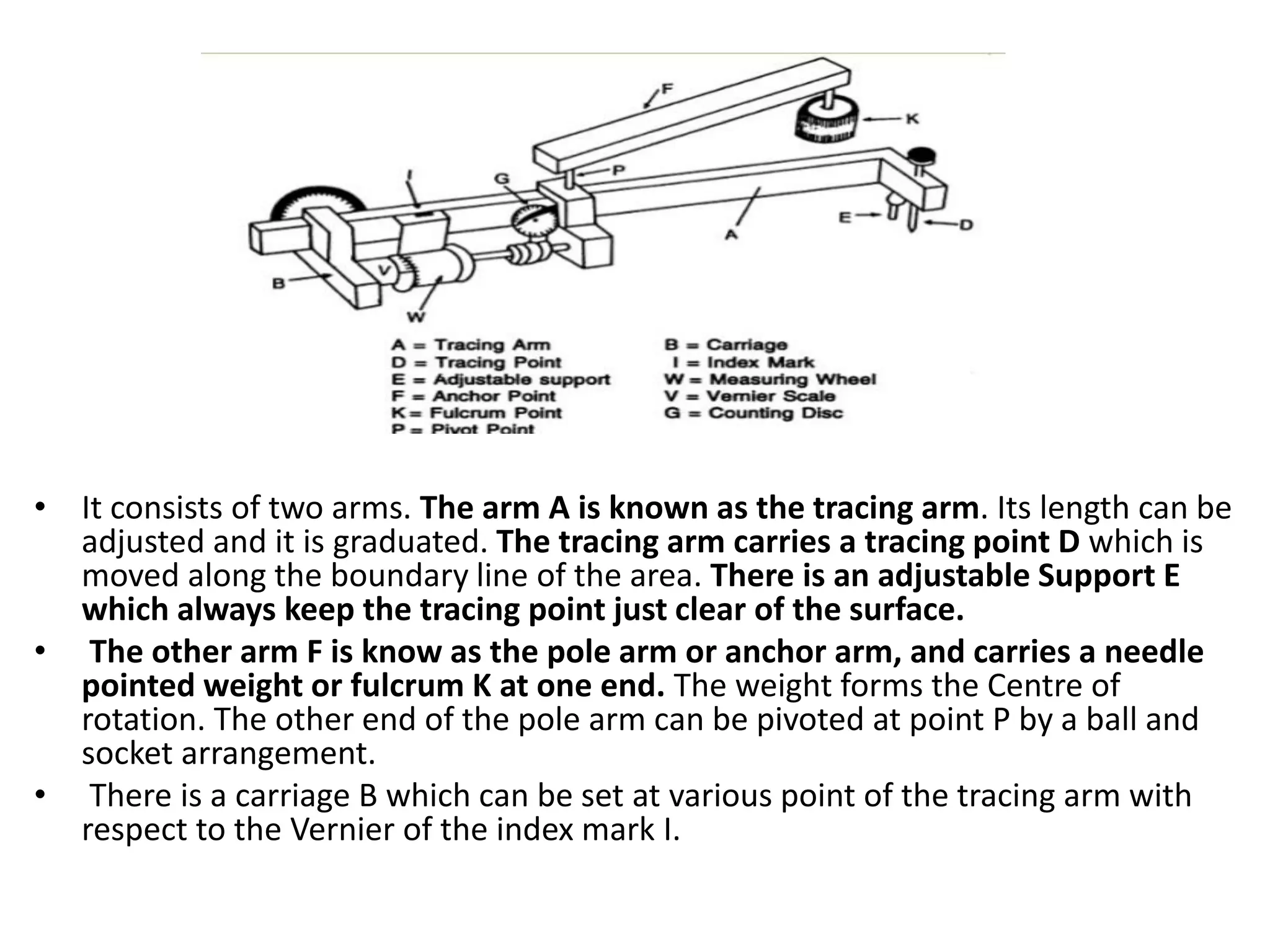 • It consists of two arms. The arm A is known as the tracing arm. Its length can be
adjusted and it is graduated. The tracing arm carries a tracing point D which is
moved along the boundary line of the area. There is an adjustable Support E
which always keep the tracing point just clear of the surface.
• The other arm F is know as the pole arm or anchor arm, and carries a needle
pointed weight or fulcrum K at one end. The weight forms the Centre of
rotation. The other end of the pole arm can be pivoted at point P by a ball and
socket arrangement.
• There is a carriage B which can be set at various point of the tracing arm with
respect to the Vernier of the index mark I.
 