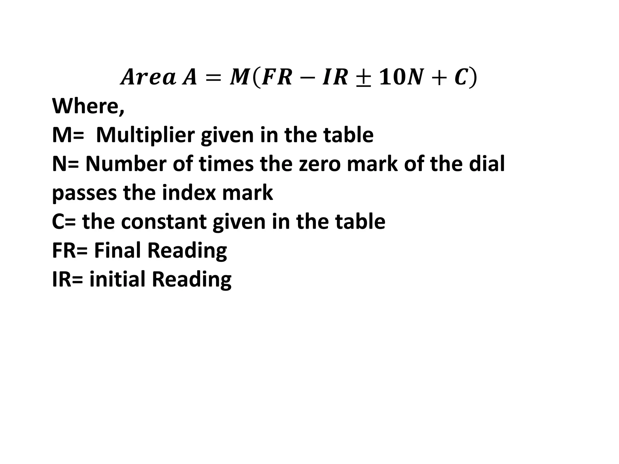 𝑨𝒓𝒆𝒂 𝑨 = 𝑴 𝑭𝑹 − 𝑰𝑹 ± 𝟏𝟎𝑵 + 𝑪
Where,
M= Multiplier given in the table
N= Number of times the zero mark of the dial
passes the index mark
C= the constant given in the table
FR= Final Reading
IR= initial Reading
 