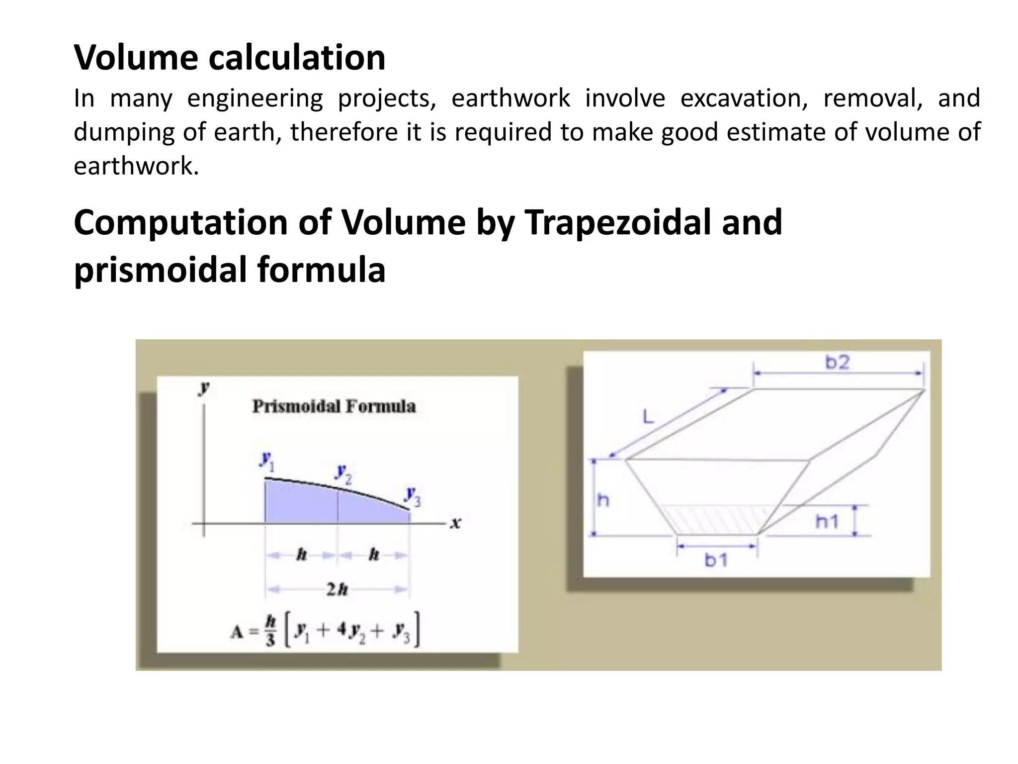 Volume calculation
In many engineering projects, earthwork involve excavation, removal, and
dumping of earth, therefore it is required to make good estimate of volume of
earthwork.
Computation of Volume by Trapezoidal and
prismoidal formula
 