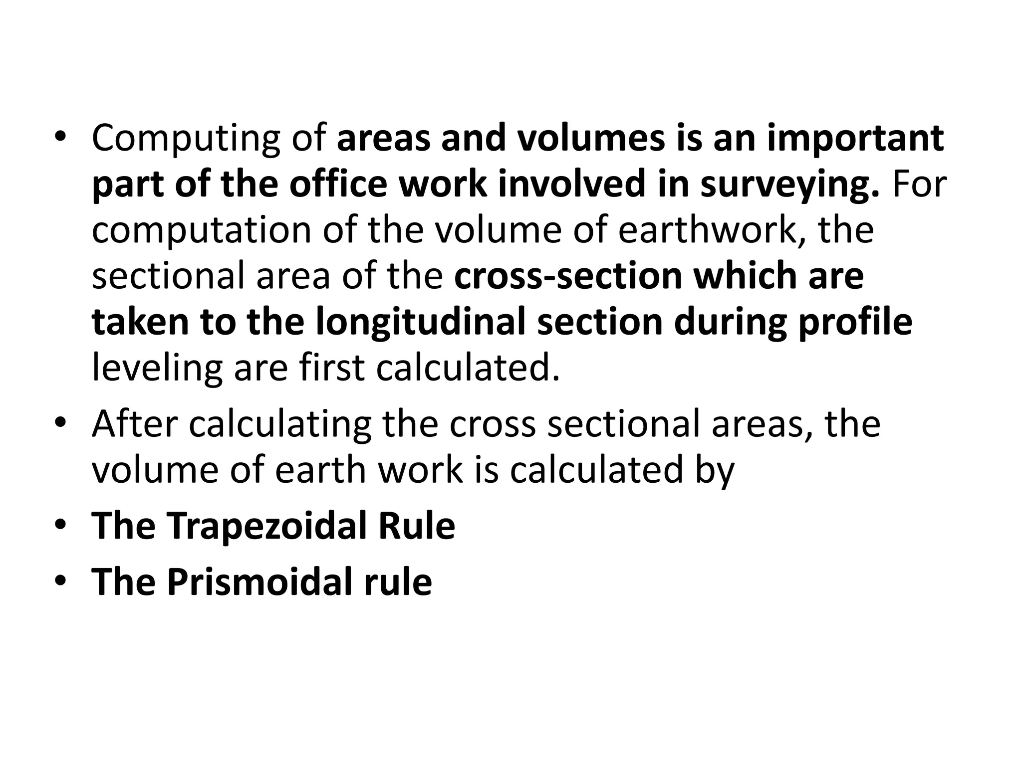 • Computing of areas and volumes is an important
part of the office work involved in surveying. For
computation of the volume of earthwork, the
sectional area of the cross-section which are
taken to the longitudinal section during profile
leveling are first calculated.
• After calculating the cross sectional areas, the
volume of earth work is calculated by
• The Trapezoidal Rule
• The Prismoidal rule
 