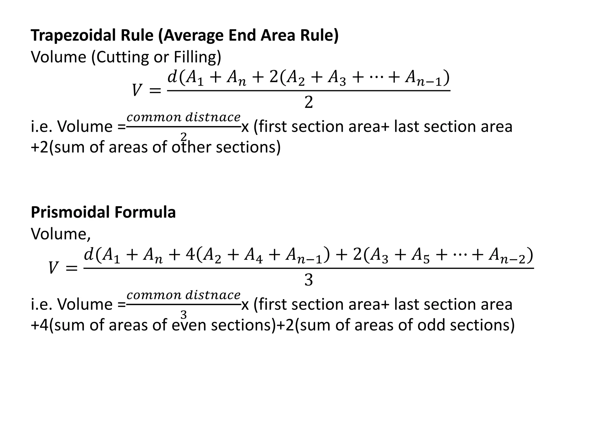 Trapezoidal Rule (Average End Area Rule)
Volume (Cutting or Filling)
𝑉 =
𝑑(𝐴1 + 𝐴𝑛 + 2(𝐴2 + 𝐴3 + ⋯ + 𝐴𝑛;1)
2
i.e. Volume =
𝑐𝑜𝑚𝑚𝑜𝑛 𝑑𝑖𝑠𝑡𝑛𝑎𝑐𝑒
2
x (first section area+ last section area
+2(sum of areas of other sections)
Prismoidal Formula
Volume,
𝑉 =
𝑑(𝐴1 + 𝐴𝑛 + 4 𝐴2 + 𝐴4 + 𝐴𝑛;1 + 2(𝐴3 + 𝐴5 + ⋯ + 𝐴𝑛;2)
3
i.e. Volume =
𝑐𝑜𝑚𝑚𝑜𝑛 𝑑𝑖𝑠𝑡𝑛𝑎𝑐𝑒
3
x (first section area+ last section area
+4(sum of areas of even sections)+2(sum of areas of odd sections)
 