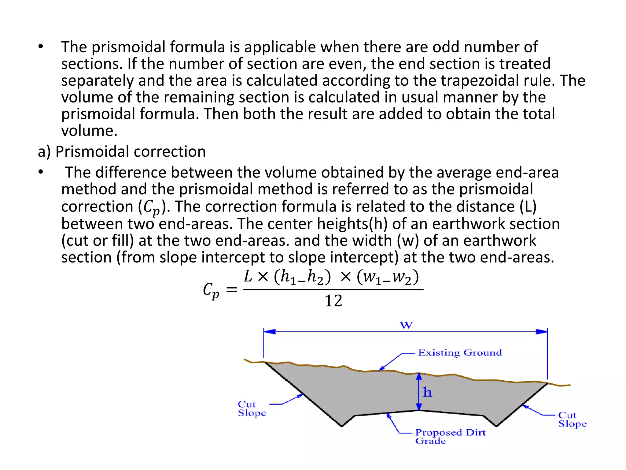 • The prismoidal formula is applicable when there are odd number of
sections. If the number of section are even, the end section is treated
separately and the area is calculated according to the trapezoidal rule. The
volume of the remaining section is calculated in usual manner by the
prismoidal formula. Then both the result are added to obtain the total
volume.
a) Prismoidal correction
• The difference between the volume obtained by the average end-area
method and the prismoidal method is referred to as the prismoidal
correction (𝐶𝑝). The correction formula is related to the distance (L)
between two end-areas. The center heights(h) of an earthwork section
(cut or fill) at the two end-areas. and the width (w) of an earthwork
section (from slope intercept to slope intercept) at the two end-areas.
𝐶𝑝 =
𝐿 × (𝑕1;𝑕2) × (𝑤1;𝑤2)
12
 