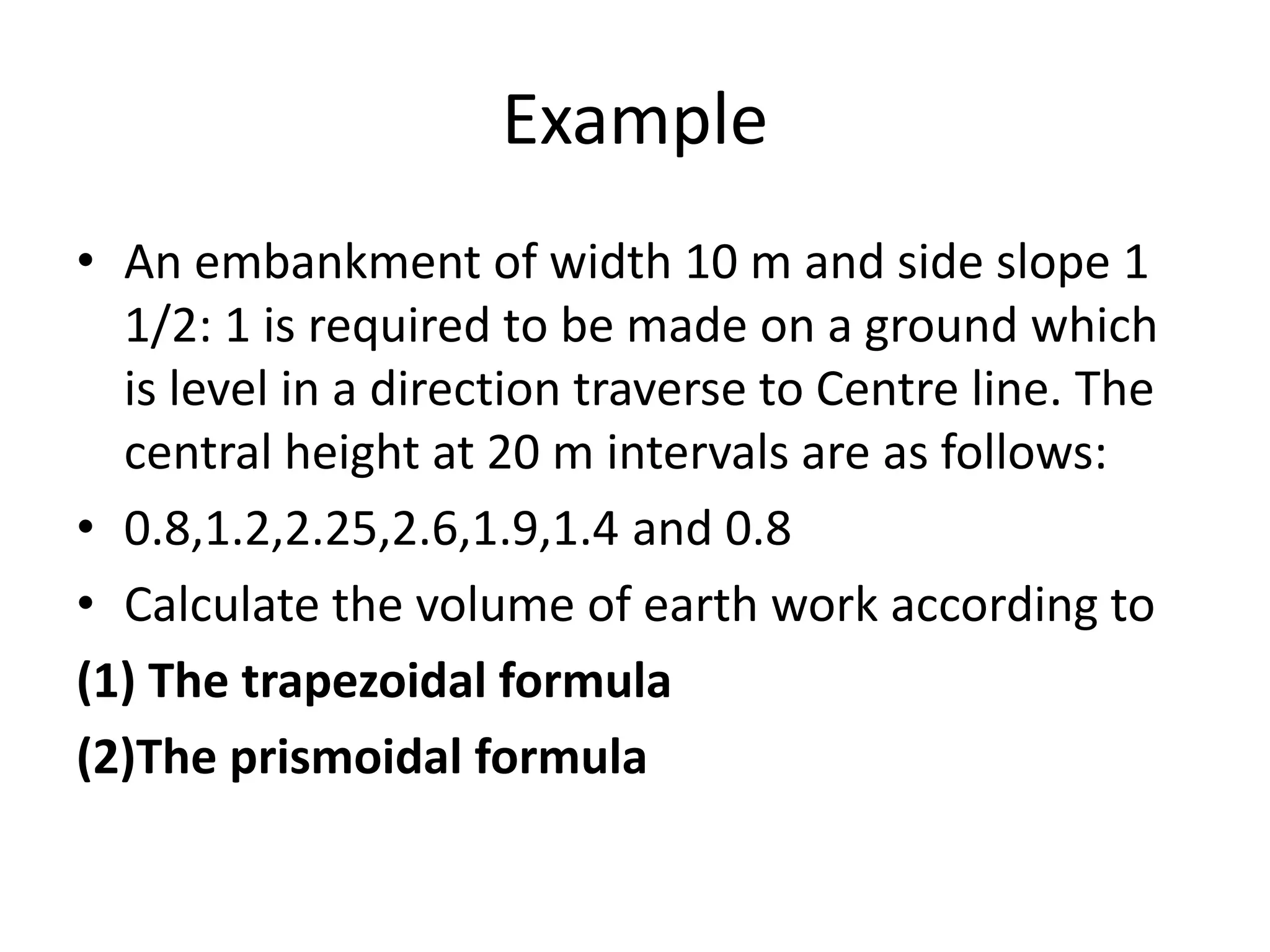 Example
• An embankment of width 10 m and side slope 1
1/2: 1 is required to be made on a ground which
is level in a direction traverse to Centre line. The
central height at 20 m intervals are as follows:
• 0.8,1.2,2.25,2.6,1.9,1.4 and 0.8
• Calculate the volume of earth work according to
(1) The trapezoidal formula
(2)The prismoidal formula
 