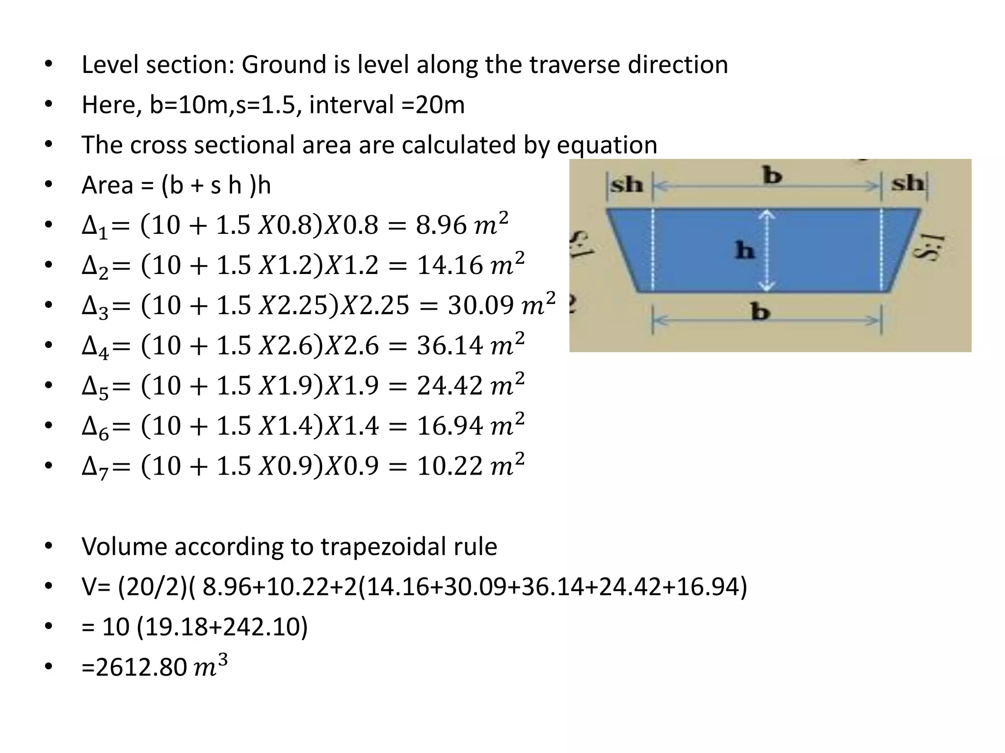 • Level section: Ground is level along the traverse direction
• Here, b=10m,s=1.5, interval =20m
• The cross sectional area are calculated by equation
• Area = (b + s h )h
• ∆1= 10 + 1.5 𝑋0.8 𝑋0.8 = 8.96 𝑚2
• ∆2= 10 + 1.5 𝑋1.2 𝑋1.2 = 14.16 𝑚2
• ∆3= 10 + 1.5 𝑋2.25 𝑋2.25 = 30.09 𝑚2
• ∆4= 10 + 1.5 𝑋2.6 𝑋2.6 = 36.14 𝑚2
• ∆5= 10 + 1.5 𝑋1.9 𝑋1.9 = 24.42 𝑚2
• ∆6= 10 + 1.5 𝑋1.4 𝑋1.4 = 16.94 𝑚2
• ∆7= 10 + 1.5 𝑋0.9 𝑋0.9 = 10.22 𝑚2
• Volume according to trapezoidal rule
• V= (20/2)( 8.96+10.22+2(14.16+30.09+36.14+24.42+16.94)
• = 10 (19.18+242.10)
• =2612.80 𝑚3
 