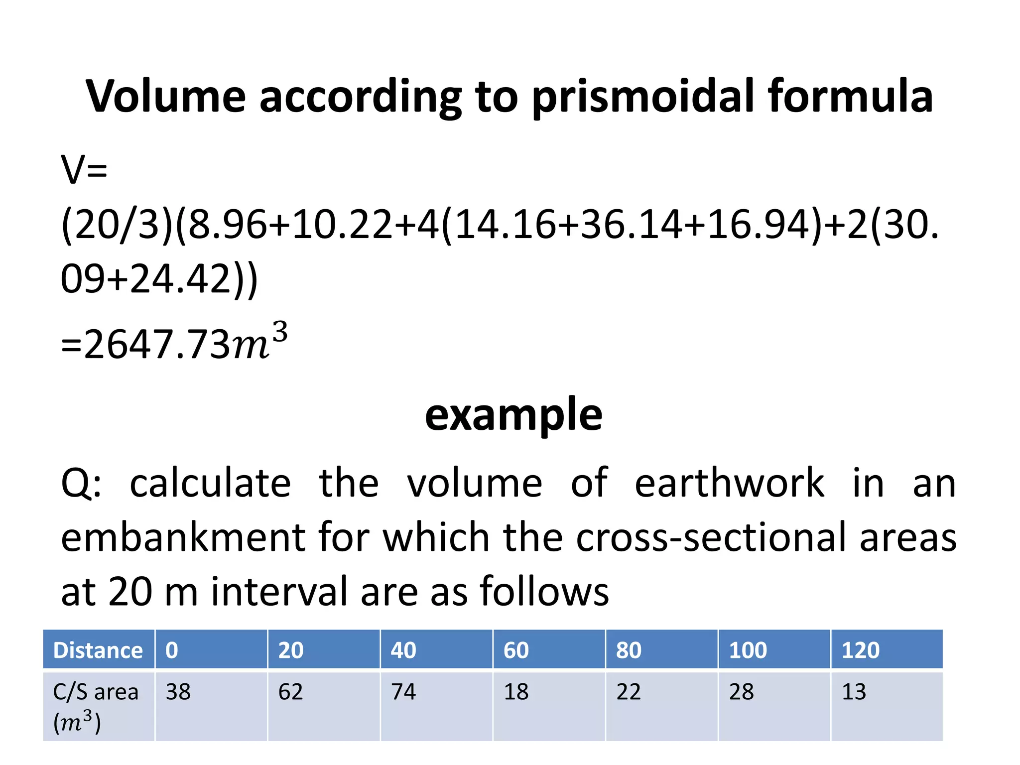 Volume according to prismoidal formula
V=
(20/3)(8.96+10.22+4(14.16+36.14+16.94)+2(30.
09+24.42))
=2647.73𝑚3
example
Q: calculate the volume of earthwork in an
embankment for which the cross-sectional areas
at 20 m interval are as follows
Distance 0 20 40 60 80 100 120
C/S area
(𝑚3)
38 62 74 18 22 28 13
 