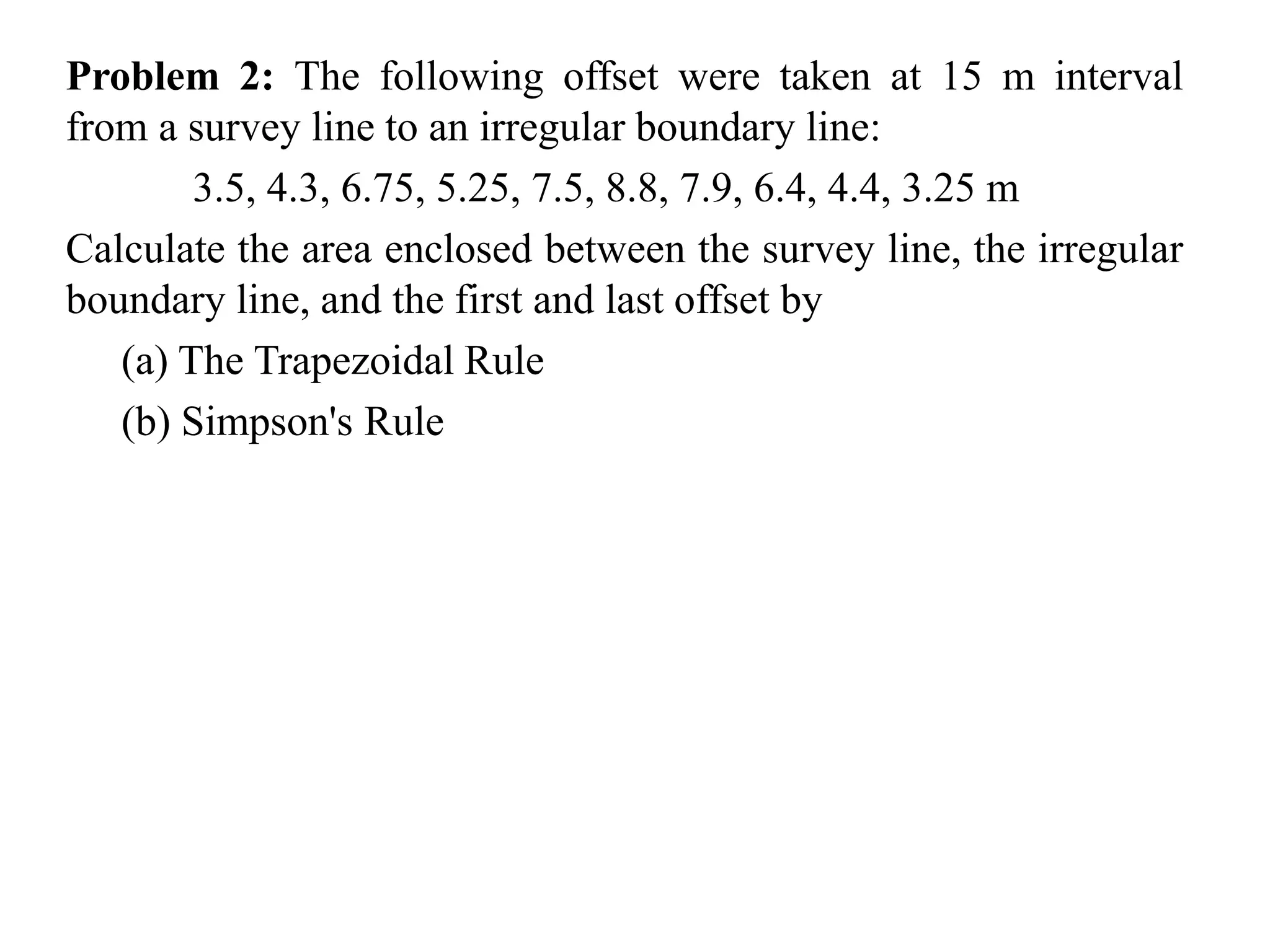 Problem 2: The following offset were taken at 15 m interval
from a survey line to an irregular boundary line:
3.5, 4.3, 6.75, 5.25, 7.5, 8.8, 7.9, 6.4, 4.4, 3.25 m
Calculate the area enclosed between the survey line, the irregular
boundary line, and the first and last offset by
(a) The Trapezoidal Rule
(b) Simpson's Rule
 