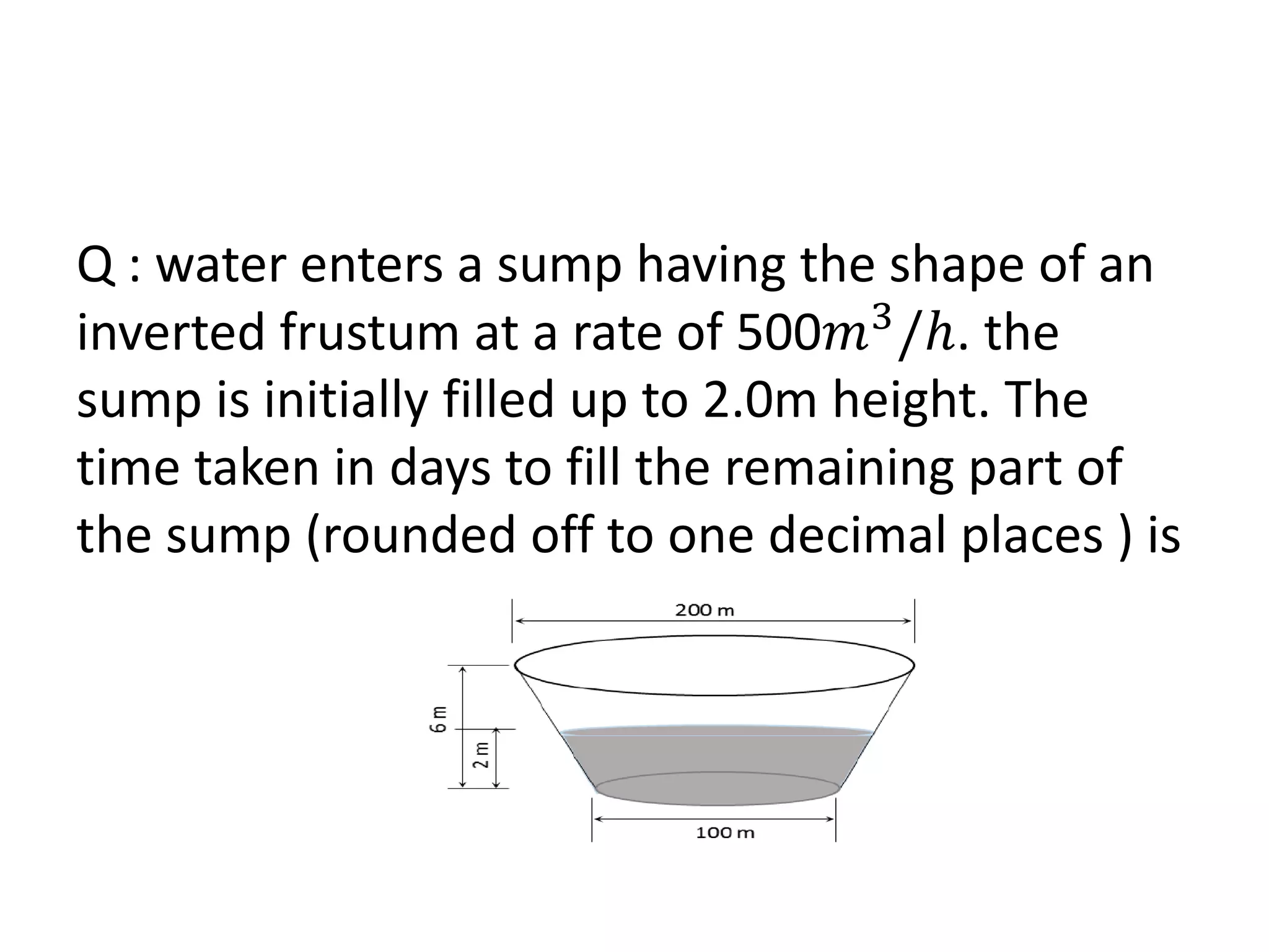 Q : water enters a sump having the shape of an
inverted frustum at a rate of 500𝑚3
/𝑕. the
sump is initially filled up to 2.0m height. The
time taken in days to fill the remaining part of
the sump (rounded off to one decimal places ) is
 