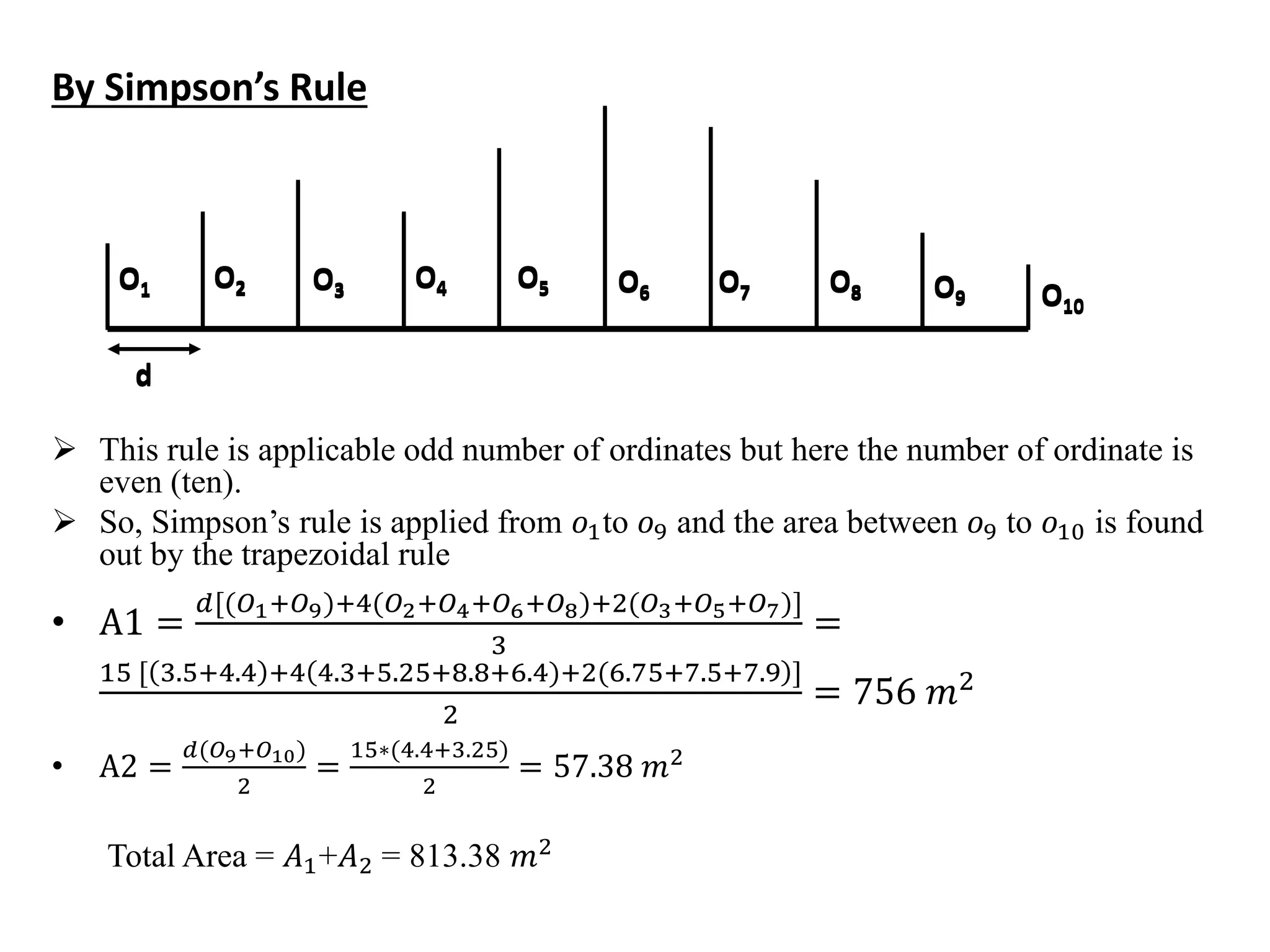 By Simpson’s Rule
 This rule is applicable odd number of ordinates but here the number of ordinate is
even (ten).
 So, Simpson’s rule is applied from 𝑜1to 𝑜9 and the area between 𝑜9 to 𝑜10 is found
out by the trapezoidal rule
• A1 =
𝑑[(𝑂1:𝑂9):4(𝑂2:𝑂4:𝑂6:𝑂8):2(𝑂3:𝑂5:𝑂7)]
3
=
15 [ 3.5:4.4 :4 4.3:5.25:8.8:6.4):2(6.75:7.5:7.9 ]
2
= 756 𝑚2
• A2 =
𝑑(𝑂9:𝑂10)
2
=
15∗(4.4:3.25)
2
= 57.38 𝑚2
Total Area = 𝐴1+𝐴2 = 813.38 𝑚2
O1 O2 O3 O4 O5 O6 O7 O8 O9 O10
d
O1 O2 O3 O4 O5 O6 O7 O8 O9 O10
d
 