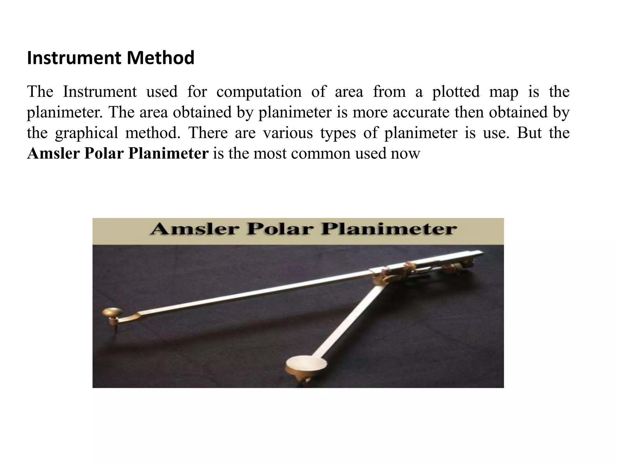 Instrument Method
The Instrument used for computation of area from a plotted map is the
planimeter. The area obtained by planimeter is more accurate then obtained by
the graphical method. There are various types of planimeter is use. But the
Amsler Polar Planimeter is the most common used now
 