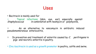 Uses
• Bacitracin is mainly used for
o Topical infections (skin, eye, ear) especially against
Staphylococcus in combination with neomycin or polymyxins,
o As an alternative to vancomycin in antibiotic induced
pseudomembranous enterocolitis,
o In prevention and treatment of enteritis caused by C. perfringens in
pigs and necrotic enteritis in poultry.
• Zinc-bacitracin is used as a growth promoter in poultry, cattle and swine.
 