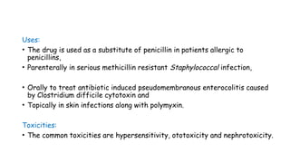 Uses:
• The drug is used as a substitute of penicillin in patients allergic to
penicillins,
• Parenterally in serious methicillin resistant Staphylococcal infection,
• Orally to treat antibiotic induced pseudomembranous enterocolitis caused
by Clostridium difficile cytotoxin and
• Topically in skin infections along with polymyxin.
Toxicities:
• The common toxicities are hypersensitivity, ototoxicity and nephrotoxicity.
 