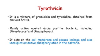 Tyrothricin
• It is a mixture of gramicidin and tyrocidine, obtained from
Bacillus bravis,’
• Mainly active against Gram positive bacteria, including
Streptococci and Staphylococci.
• It acts on the cell membrane and causes leakage and also
uncouples oxidative phosphorylation in the bacteria.
 