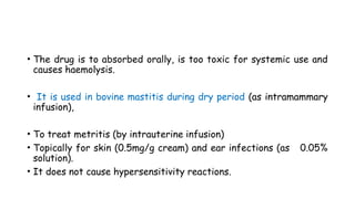 • The drug is to absorbed orally, is too toxic for systemic use and
causes haemolysis.
• It is used in bovine mastitis during dry period (as intramammary
infusion),
• To treat metritis (by intrauterine infusion)
• Topically for skin (0.5mg/g cream) and ear infections (as 0.05%
solution).
• It does not cause hypersensitivity reactions.
 