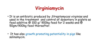 Virginiamycin
• It is an antibiotic produced by Streptomyces virginiae and
used in the treatment and control of dysentery in piglets as
feed additive @ 100 g/ 900kg feed for 2 weeks and @
50gm/900kg feed thereafter.
• It has also growth promoting potentiality in pigs like
salinomycin.
 