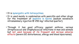 • It is synergistic with tetracyclines.
• It is used mainly in combination with penicillin and other drugs
for the treatment of mastitis in bovine (sodium novobiocin
intramammary injection @ 250 mg/ infected quarter).
• Through it has good efficacy against anthrax, various
Streptococcal and Staphylococcal infections in man and animals
but not used because of its frequent and serious adverse
effects (severs GI disturbances, allergy and blood dyscrasias).
 