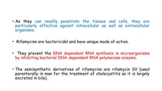 • As they can readily penetrate the tissues and cells, they are
particularly effective against intracellular as well as extracellular
organisms.
• Rifamycins are bactericidal and have unique mode of action.
• They prevent the DNA dependent RNA synthesis in microorganisms
by inhibiting bacterial DNA-dependent RNA polymerase enzyme.
• The semisynthetic derivatives of rifamycins are rifamycin SV (used
parenterally in man for the treatment of cholecystitis as it is largely
excreted in bile).
 