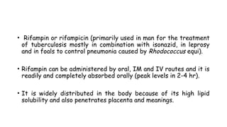 • Rifampin or rifampicin (primarily used in man for the treatment
of tuberculosis mostly in combination with isonazid, in leprosy
and in foals to control pneumonia caused by Rhodococcus equi).
• Rifampin can be administered by oral, IM and IV routes and it is
readily and completely absorbed orally (peak levels in 2-4 hr).
• It is widely distributed in the body because of its high lipid
solubility and also penetrates placenta and meanings.
 