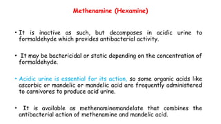 Methenamine (Hexamine)
• It is inactive as such, but decomposes in acidic urine to
formaldehyde which provides antibacterial activity.
• It may be bactericidal or static depending on the concentration of
formaldehyde.
• Acidic urine is essential for its action, so some organic acids like
ascorbic or mandelic or mandelic acid are frequently administered
to carnivores to produce acid urine.
• It is available as methenaminemandelate that combines the
antibacterial action of methenamine and mandelic acid.
 
