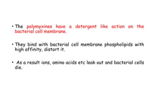 • The polymyxines have a detergent like action on the
bacterial cell membrane.
• They bind with bacterial cell membrane phospholipids with
high affinity, distort it.
• As a result ions, amino acids etc leak out and bacterial cells
die.
 