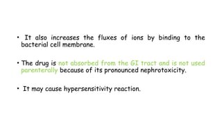 • It also increases the fluxes of ions by binding to the
bacterial cell membrane.
• The drug is not absorbed from the GI tract and is not used
parenterally because of its pronounced nephrotoxicity.
• It may cause hypersensitivity reaction.
 