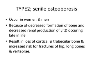 TYPE2; senile osteoporosis
• Occur in women & men
• Because of decreased formation of bone and
decreased renal production of vitD occuring
late in life
• Result in loss of cortical & trabecular bone &
increased risk for fractures of hip, long bones
& vertebrae.
 