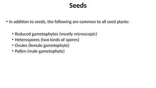 • In addition to seeds, the following are common to all seed plants:
• Reduced gametophytes (mostly microscopic)
• Heterospores (two kinds of spores)
• Ovules (female gametophyte)
• Pollen (male gametophyte)
Seeds
 