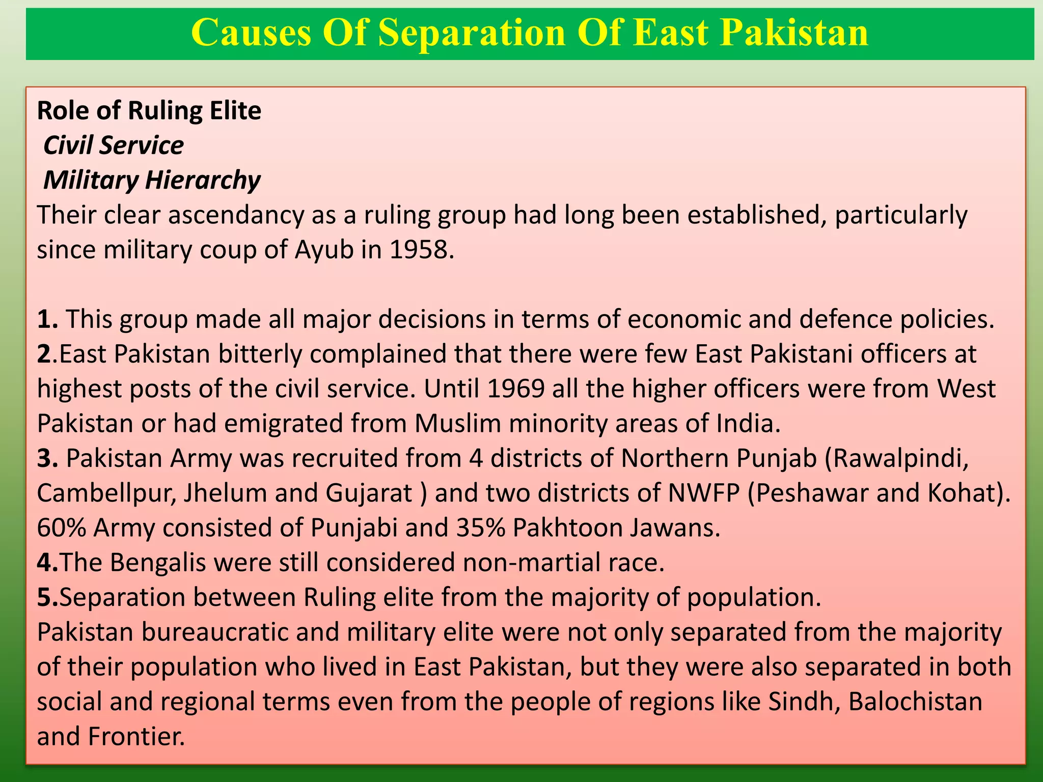 Causes Of Separation Of East Pakistan
Role of Ruling Elite
Civil Service
Military Hierarchy
Their clear ascendancy as a ruling group had long been established, particularly
since military coup of Ayub in 1958.
1. This group made all major decisions in terms of economic and defence policies.
2.East Pakistan bitterly complained that there were few East Pakistani officers at
highest posts of the civil service. Until 1969 all the higher officers were from West
Pakistan or had emigrated from Muslim minority areas of India.
3. Pakistan Army was recruited from 4 districts of Northern Punjab (Rawalpindi,
Cambellpur, Jhelum and Gujarat ) and two districts of NWFP (Peshawar and Kohat).
60% Army consisted of Punjabi and 35% Pakhtoon Jawans.
4.The Bengalis were still considered non-martial race.
5.Separation between Ruling elite from the majority of population.
Pakistan bureaucratic and military elite were not only separated from the majority
of their population who lived in East Pakistan, but they were also separated in both
social and regional terms even from the people of regions like Sindh, Balochistan
and Frontier.
 