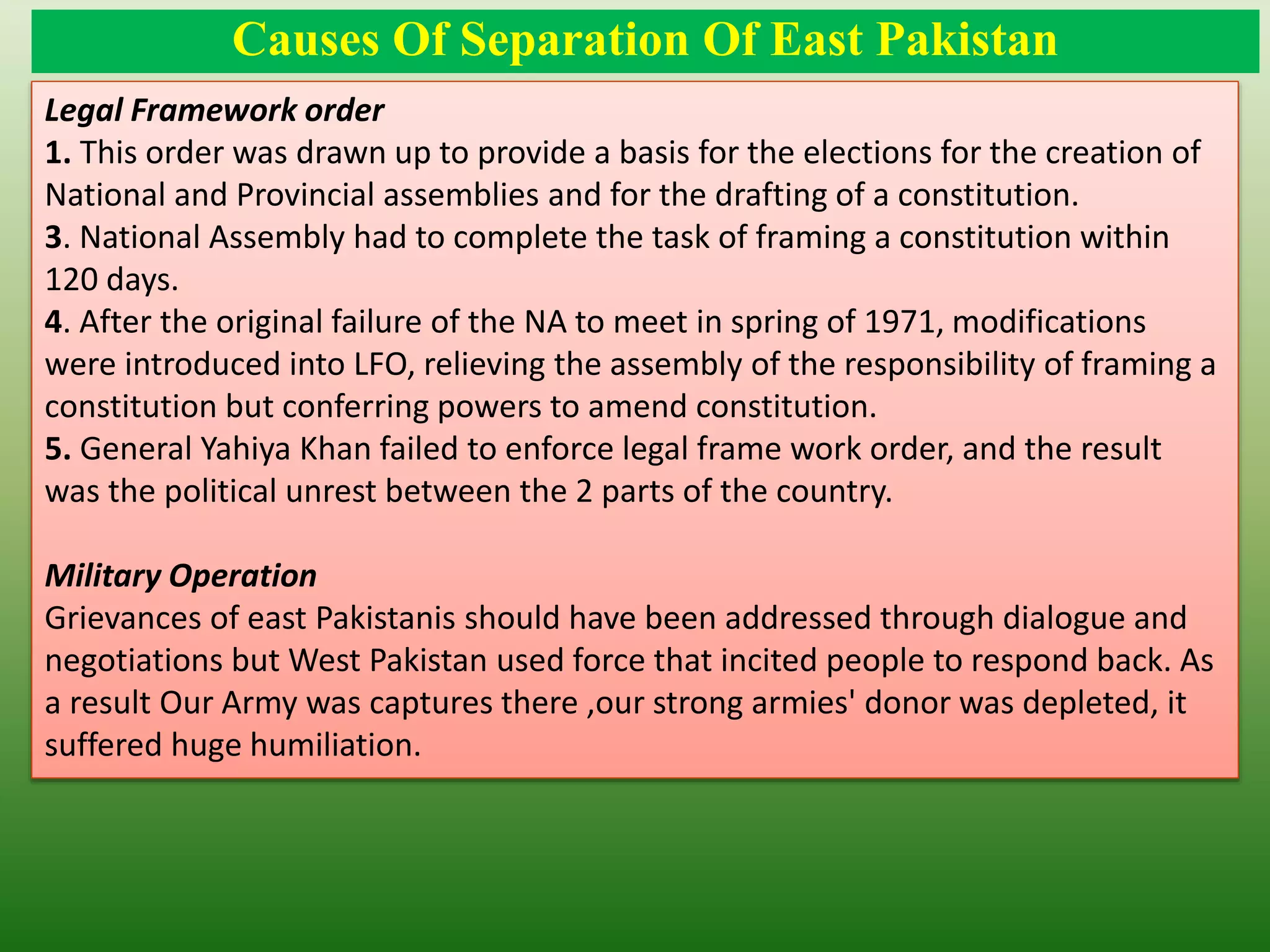 Causes Of Separation Of East Pakistan
Legal Framework order
1. This order was drawn up to provide a basis for the elections for the creation of
National and Provincial assemblies and for the drafting of a constitution.
3. National Assembly had to complete the task of framing a constitution within
120 days.
4. After the original failure of the NA to meet in spring of 1971, modifications
were introduced into LFO, relieving the assembly of the responsibility of framing a
constitution but conferring powers to amend constitution.
5. General Yahiya Khan failed to enforce legal frame work order, and the result
was the political unrest between the 2 parts of the country.
Military Operation
Grievances of east Pakistanis should have been addressed through dialogue and
negotiations but West Pakistan used force that incited people to respond back. As
a result Our Army was captures there ,our strong armies' donor was depleted, it
suffered huge humiliation.
 