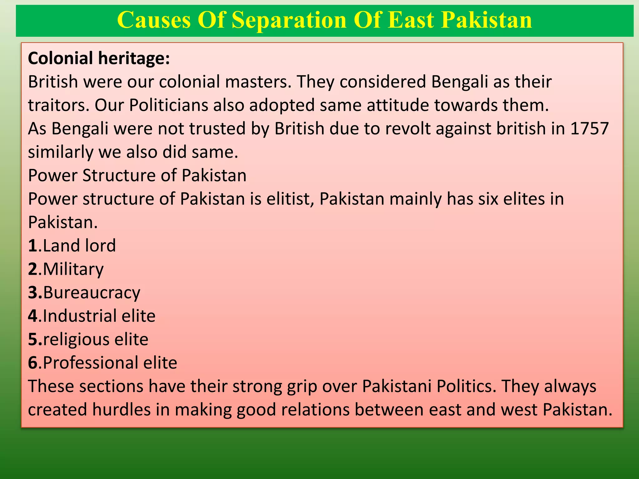 Causes Of Separation Of East Pakistan
Colonial heritage:
British were our colonial masters. They considered Bengali as their
traitors. Our Politicians also adopted same attitude towards them.
As Bengali were not trusted by British due to revolt against british in 1757
similarly we also did same.
Power Structure of Pakistan
Power structure of Pakistan is elitist, Pakistan mainly has six elites in
Pakistan.
1.Land lord
2.Military
3.Bureaucracy
4.Industrial elite
5.religious elite
6.Professional elite
These sections have their strong grip over Pakistani Politics. They always
created hurdles in making good relations between east and west Pakistan.
 