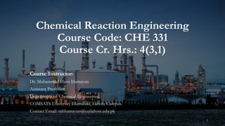 Chemical Reaction Engineering
Course Code: CHE 331
Course Cr. Hrs.: 4(3,1)
Course Instructor:
Dr. Muhammad Haris Hamayun
Assistant Professor,
Department of Chemical Engineering,
COMSATS University Islamabad, Lahore Campus.
Contact Email: mhhamayun@cuilahore.edu.pk
1
 