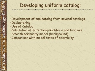 Development of one catalog from several catalogs Declustering Use of Catalog Calculation of Gutenberg-Richter a and b-values Smooth seismicity model (background) Comparison with model rates of seismicity Developing uniform catalog: Introduction to Seismology-KFUPM 