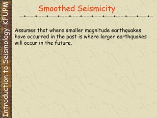 Assumes that where smaller magnitude earthquakes have occurred in the past is where larger earthquakes  will occur in the future. Smoothed Seismicity Introduction to Seismology-KFUPM 
