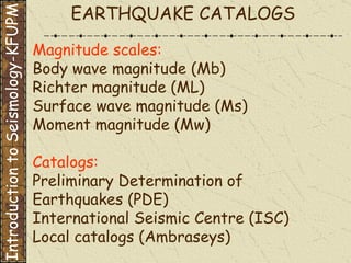 Magnitude scales: Body wave magnitude (Mb) Richter magnitude (ML) Surface wave magnitude (Ms) Moment magnitude (Mw) Catalogs: Preliminary Determination of Earthquakes (PDE) International Seismic Centre (ISC) Local catalogs (Ambraseys) EARTHQUAKE CATALOGS Introduction to Seismology-KFUPM 